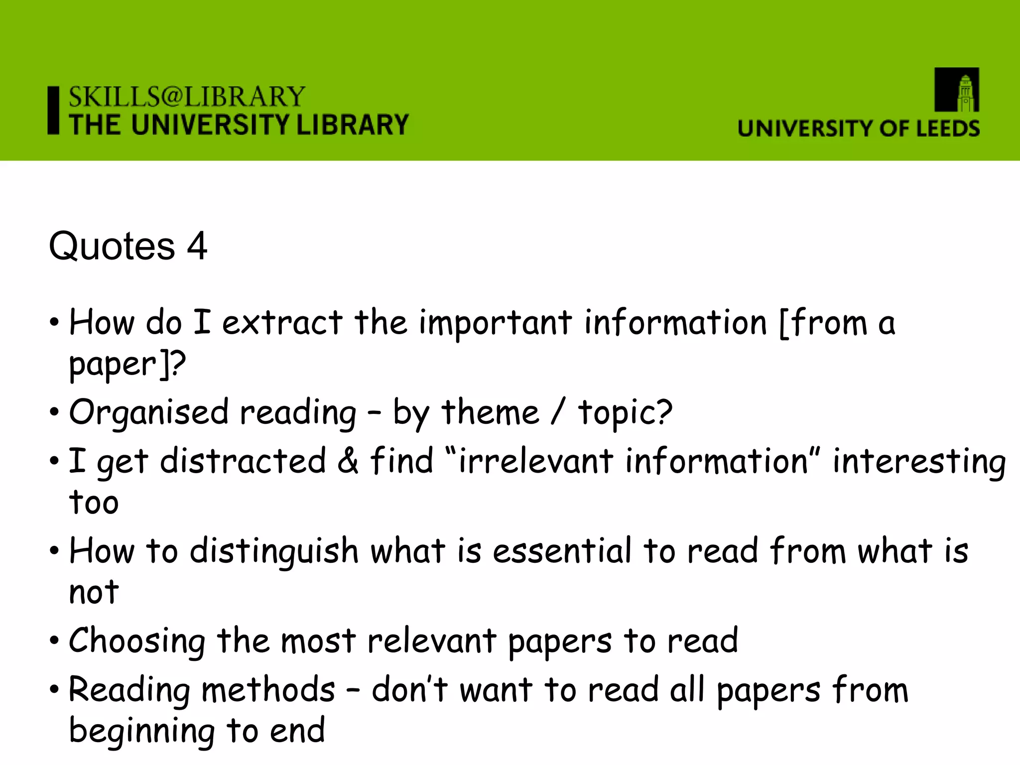 Quotes 4
• How do I extract the important information [from a
  paper]?
• Organised reading – by theme / topic?
• I get distracted & find “irrelevant information” interesting
  too
• How to distinguish what is essential to read from what is
  not
• Choosing the most relevant papers to read
• Reading methods – don’t want to read all papers from
  beginning to end
 