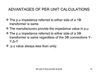 ADVANTAGES OF PER UNIT CALCULATIONS The p.u impedance referred to either side of a 1 Φ  transformer is same The manufacturers provide the impedance value in p.u The p.u impedance referred to either side of a 3 Φ  transformer is same regardless of the  3 Φ  connections  Y-Y, Δ -Y p.u value always less than unity. 