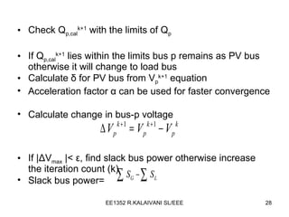 Check Q p,cal k+1  with the limits of Q p If Q p,cal k+1  lies within the limits bus p remains as PV bus otherwise it will change to load bus Calculate  δ  for PV bus from  V p k+1  equation Acceleration factor  α  can be used for faster convergence Calculate change in bus-p voltage If | Δ V max  |<  ε , find slack bus power otherwise increase the iteration count (k) Slack bus power= 