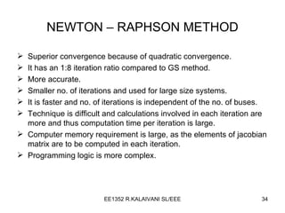 NEWTON – RAPHSON METHOD Superior convergence because of quadratic convergence. It has an 1:8 iteration ratio compared to GS method. More accurate. Smaller no. of iterations and used for large size systems. It is faster and no. of iterations is independent of the no. of buses. Technique is difficult and calculations involved in each iteration are more and thus computation time per iteration is large. Computer memory requirement is large, as the elements of jacobian matrix are to be computed in each iteration. Programming logic is more complex. 