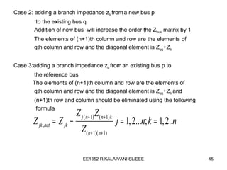Case 2: adding a branch impedance z b  from   a new bus p to the existing bus q  Addition of new bus  will increase the order the Z bus  matrix by 1 The elements of (n+1)th column and row are the elements of  qth column and row and the diagonal element is Z qq +Z b Case 3:adding a branch impedance z b  from   an existing bus p to  the reference bus The elements of (n+1)th column and row are the elements of  qth column and row and the diagonal element is Z qq +Z b  and  (n+1)th row and column should be eliminated using the following formula  
