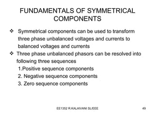 FUNDAMENTALS OF SYMMETRICAL COMPONENTS Symmetrical components can be used to transform  three phase unbalanced voltages and currents to balanced voltages and currents Three phase unbalanced phasors can be resolved into following three sequences 1.Positive sequence components 2. Negative sequence components 3. Zero sequence components 