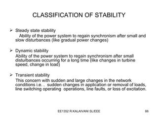 CLASSIFICATION OF STABILITY Steady state stability Ability of the power system to regain synchronism after small and slow disturbances (like gradual power changes) Dynamic stability Ability of the power system to regain synchronism after small disturbances occurring for a long time (like changes in turbine speed, change in load) Transient stability This concern with sudden and large changes in the network conditions i.e. .  sudden changes in application or removal of loads, line switching operating  operations, line faults, or loss of excitation. 