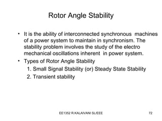 Rotor Angle Stability It is the ability of interconnected synchronous  machines of a power system to maintain in synchronism. The stability problem involves the study of the electro mechanical oscillations inherent  in power system. Types of Rotor Angle Stability 1. Small Signal Stability (or) Steady State Stability 2. Transient stability 