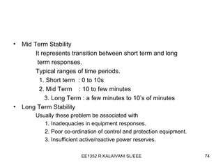 Mid Term Stability It represents transition between short term and long   term responses. Typical ranges of time periods. 1. Short term  : 0 to 10s 2. Mid Term  : 10 to few minutes   3. Long Term : a few minutes to 10’s of minutes Long Term Stability Usually these problem be associated with 1. Inadequacies in equipment responses. 2. Poor co-ordination of control and protection equipment. 3. Insufficient active/reactive power reserves. 