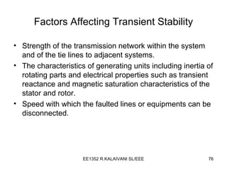 Factors Affecting Transient Stability Strength of the transmission network within the system and of the tie lines to adjacent systems. The characteristics of generating units including inertia of rotating parts and electrical properties such as transient reactance and magnetic saturation characteristics of the stator and rotor. Speed with which the faulted lines or equipments can be disconnected. 