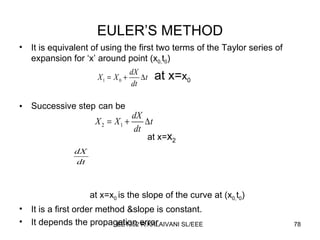 EULER’S METHOD It is equivalent of using   the first two terms of the Taylor series of expansion for ‘x’ around point (x 0, t 0 ) at x= x 0 Successive step   can be at x= x 2 at x=x 0  is the slope of the curve at (x 0, t 0 ) It is a first order method &slope is constant. It depends the propagation error 