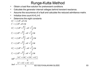 Runge-Kutta Method Obtain a load flow solution for pretransient conditions Calculate the generator internal voltages behind transient reactance. Assume the occurrence of a fault and calculate the reduced admittance matrix Initialize time count K=0,J=0 Determine the eight constants 