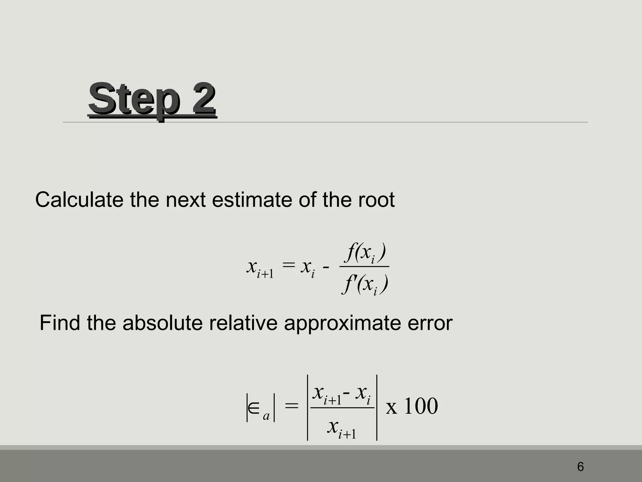 SStteepp 22 
6 
Calculate the next estimate of the root 
x = x - f(x ) 
i 
f'(x ) 
i 
i+1 i 
Find the absolute relative approximate error 
x 100 
= x - x 
i i 
1 
1 
x 
i 
a 
+ 
Î + 
 