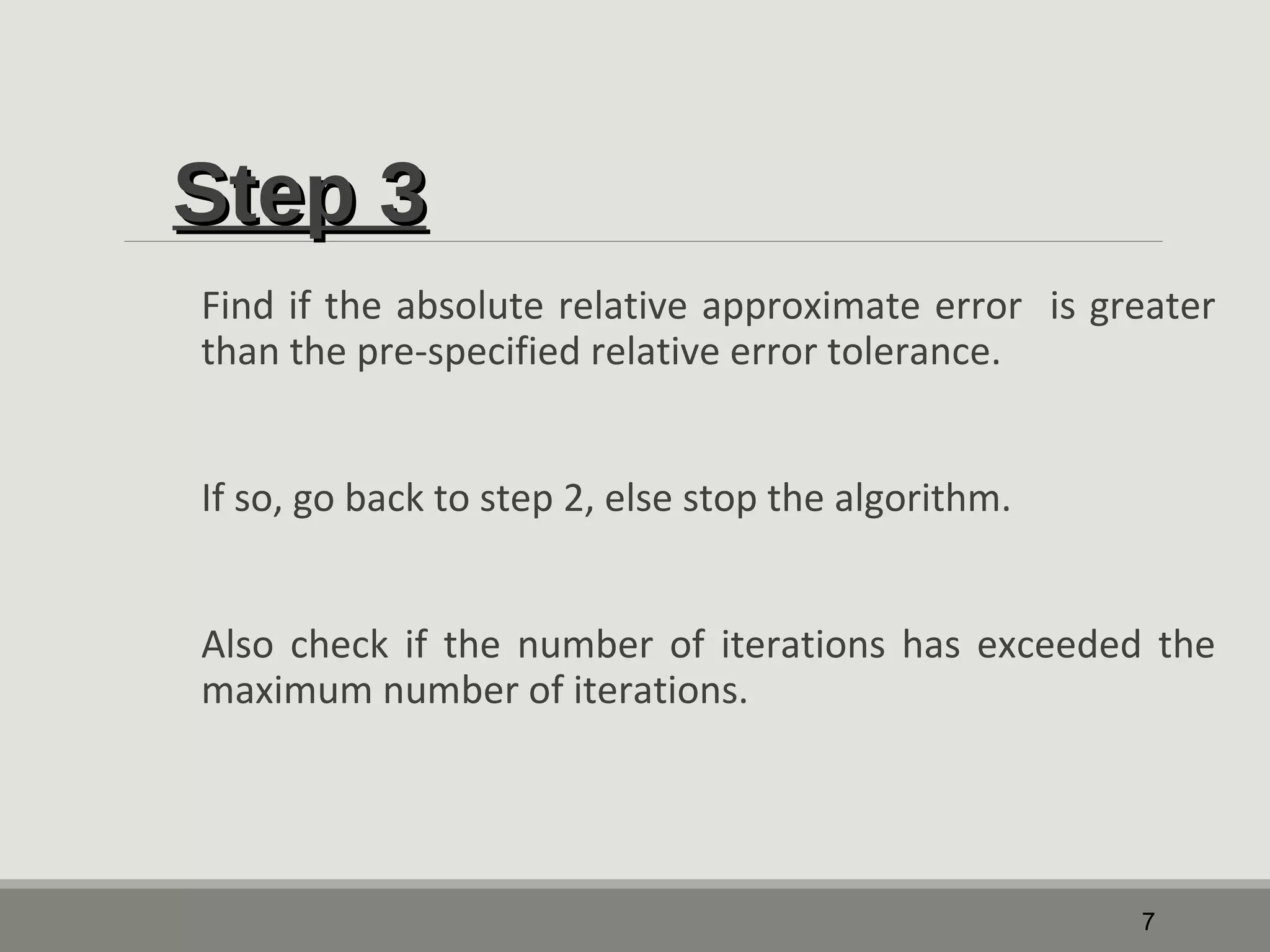 SStteepp 33 
Find if the absolute relative approximate error is greater 
than the pre-specified relative error tolerance. 
If so, go back to step 2, else stop the algorithm. 
Also check if the number of iterations has exceeded the 
maximum number of iterations. 
7 
 