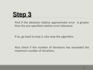 SStteepp 33 
Find if the absolute relative approximate error is greater 
than the pre-specified relative error tolerance. 
If so, go back to step 2, else stop the algorithm. 
Also check if the number of iterations has exceeded the 
maximum number of iterations. 
7 
 