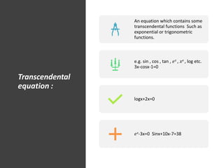 Transcendental
equation :
An equation which contains some
transcendental functions Such as
exponential or trigonometric
functions.
e.g. sin , cos , tan , 𝑒𝑥 , 𝑥𝑒 , log etc.
3x-cosx-1=0
logx+2x=0
𝑒𝑥-3x=0 Sinx+10x-7=38
 