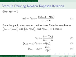 Steps in Deriving Newton Raphson Iteration
Steps in Deriving Newton Raphson Iteration
Given f (x) = 0
tanθ = f (x) =
f (xn+1) − f (xn)
xn+1 − xn
(1)
From the graph, when we can consider these Cartesian coordinates:
xn+1, f (xn+1) and xn, f (xn) , but f (xn+1) = 0. Hence,
f (x) =
0 − f (xn)
xn+1 − xn
(2)
(xn+1 − xn)f (x) = −f (xn) (3)
(xn+1 − xn) = −
f (xn)
f (x)
(4)
Isaac Amornortey Yowetu (NIMS-Ghana) Overview of Newton Raphson Method June 24, 2020 4 / 13
 