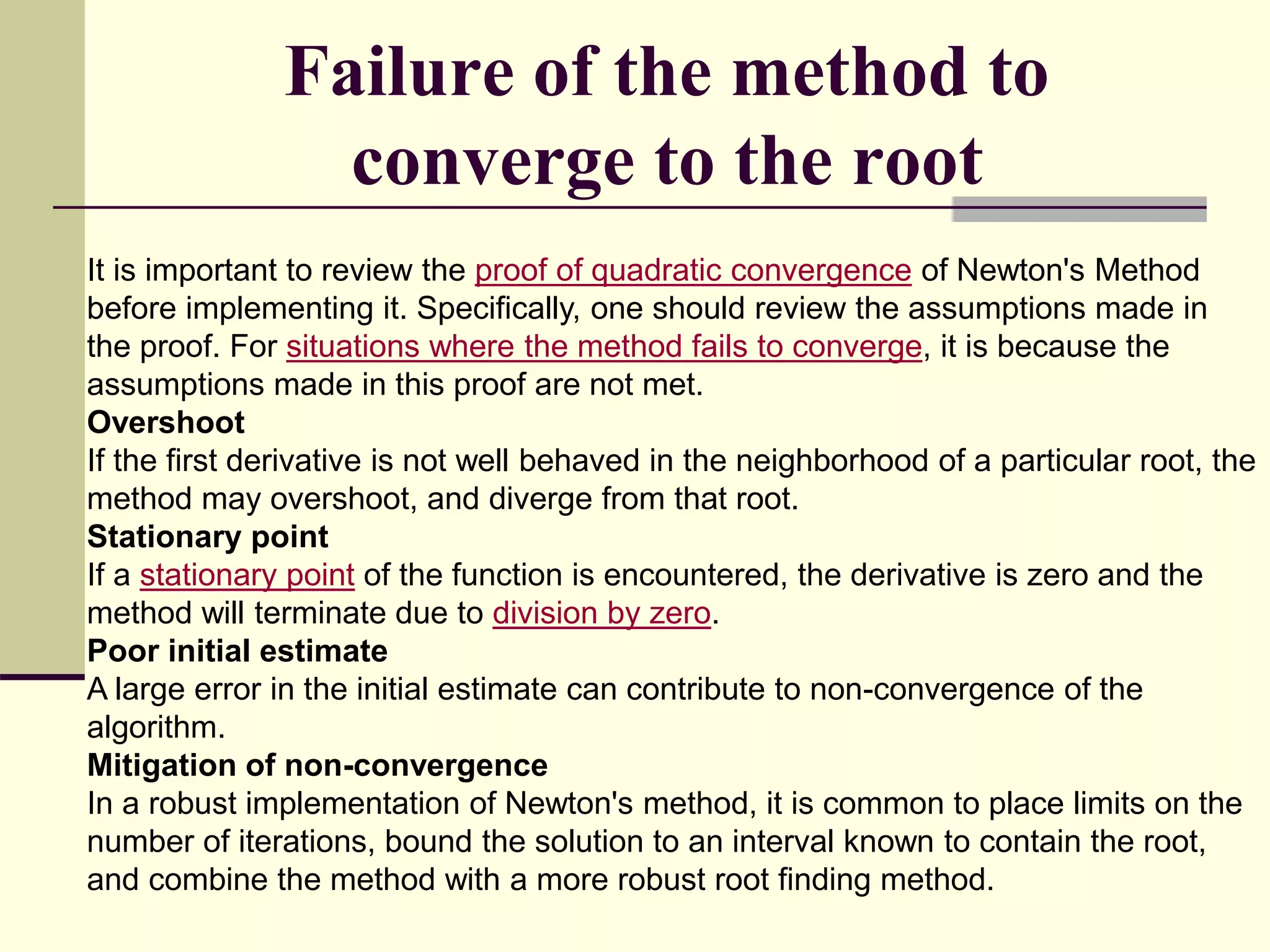 Failure of the method to
converge to the root
It is important to review the proof of quadratic convergence of Newton's Method
before implementing it. Specifically, one should review the assumptions made in
the proof. For situations where the method fails to converge, it is because the
assumptions made in this proof are not met.
Overshoot
If the first derivative is not well behaved in the neighborhood of a particular root, the
method may overshoot, and diverge from that root.
Stationary point
If a stationary point of the function is encountered, the derivative is zero and the
method will terminate due to division by zero.
Poor initial estimate
A large error in the initial estimate can contribute to non-convergence of the
algorithm.
Mitigation of non-convergence
In a robust implementation of Newton's method, it is common to place limits on the
number of iterations, bound the solution to an interval known to contain the root,
and combine the method with a more robust root finding method.
 