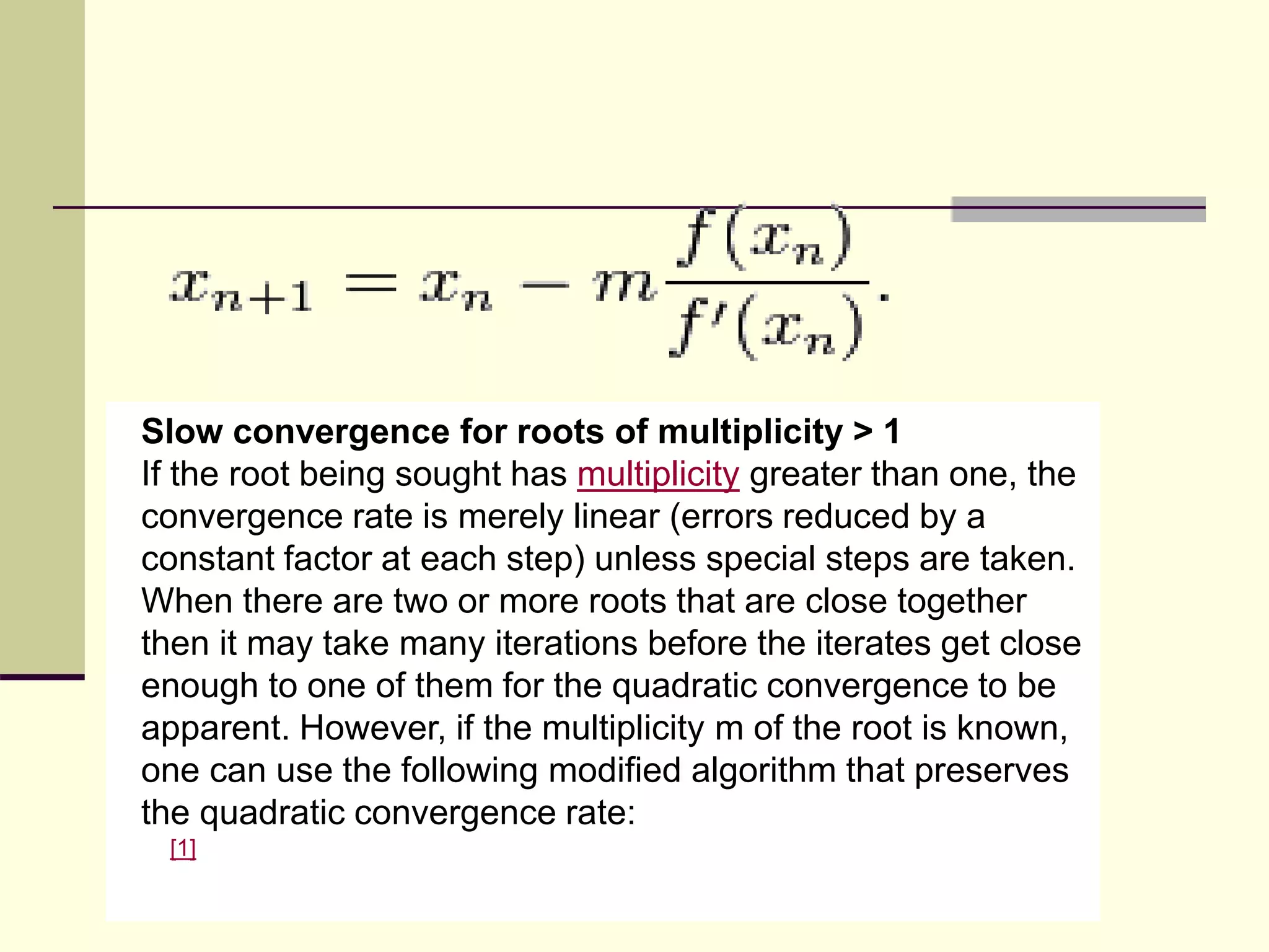 Slow convergence for roots of multiplicity > 1
If the root being sought has multiplicity greater than one, the
convergence rate is merely linear (errors reduced by a
constant factor at each step) unless special steps are taken.
When there are two or more roots that are close together
then it may take many iterations before the iterates get close
enough to one of them for the quadratic convergence to be
apparent. However, if the multiplicity m of the root is known,
one can use the following modified algorithm that preserves
the quadratic convergence rate:
[1]
 