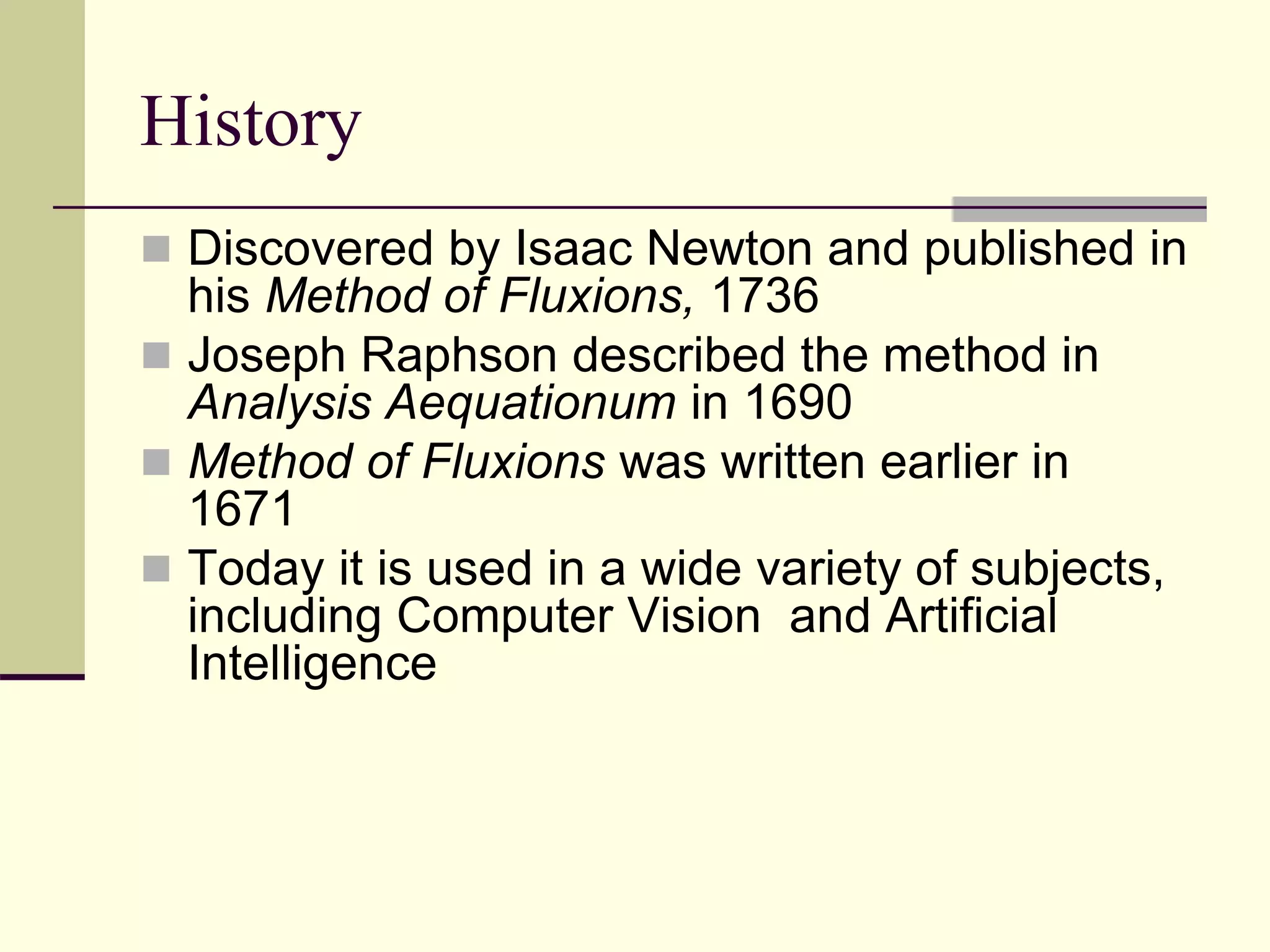 History
 Discovered by Isaac Newton and published in
his Method of Fluxions, 1736
 Joseph Raphson described the method in
Analysis Aequationum in 1690
 Method of Fluxions was written earlier in
1671
 Today it is used in a wide variety of subjects,
including Computer Vision and Artificial
Intelligence
 
