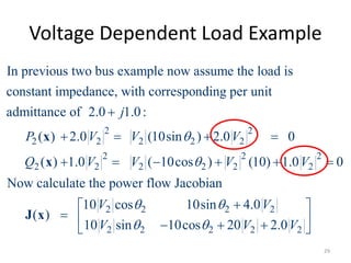 Voltage Dependent Load Example
2 2
2 2 2 2 2
2 2 2
2 2 2 2 2 2
In previous two bus example now assume the load is
constant impedance, with corresponding per unit
admittance of 2.0 1.0:
( ) 2.0 (10sin ) 2.0 0
( ) 1.0 ( 10cos ) (10) 1.0 0
Now
j
P V V V
Q V V V V



   
     
x
x
2 2 2 2
2 2 2 2 2
calculate the power flow Jacobian
10 cos 10sin 4.0
( )
10 sin 10cos 20 2.0
V V
V V V
 
 
 
     
J x
29
 