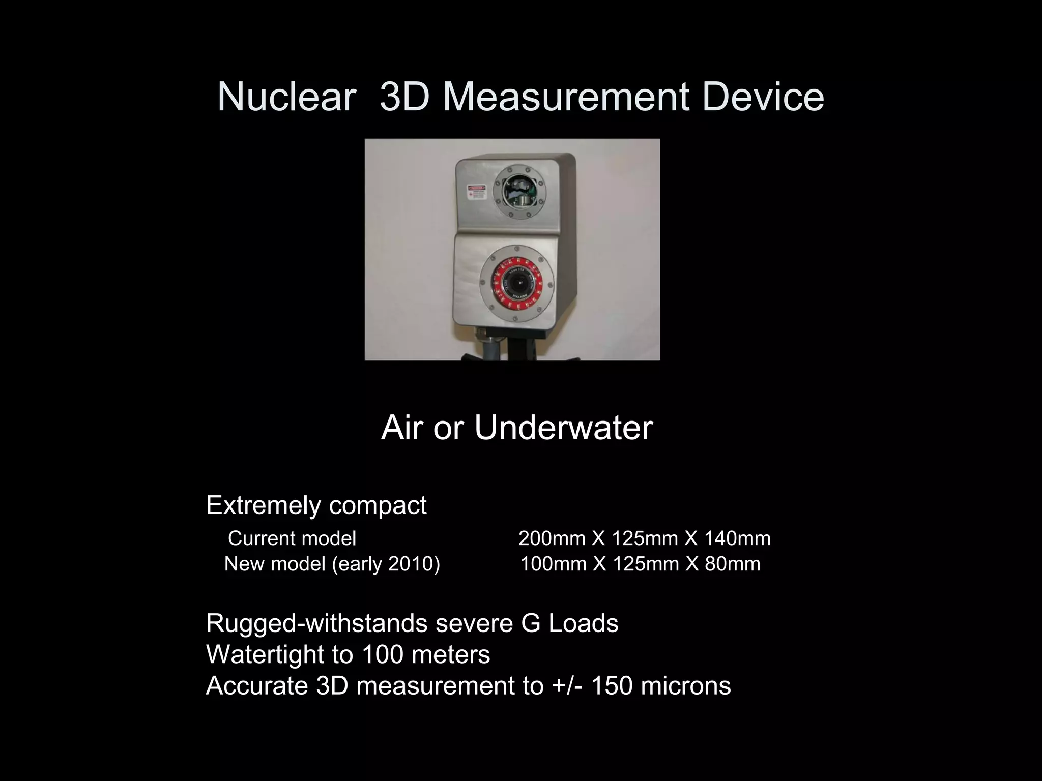 Nuclear  3D Measurement Device Air or Underwater Extremely compact Current model     200mm X 125mm X 140mm New model (early 2010)    100mm X 125mm X 80mm Rugged-withstands severe G Loads Watertight to 100 meters Accurate 3D measurement to +/- 150 microns 