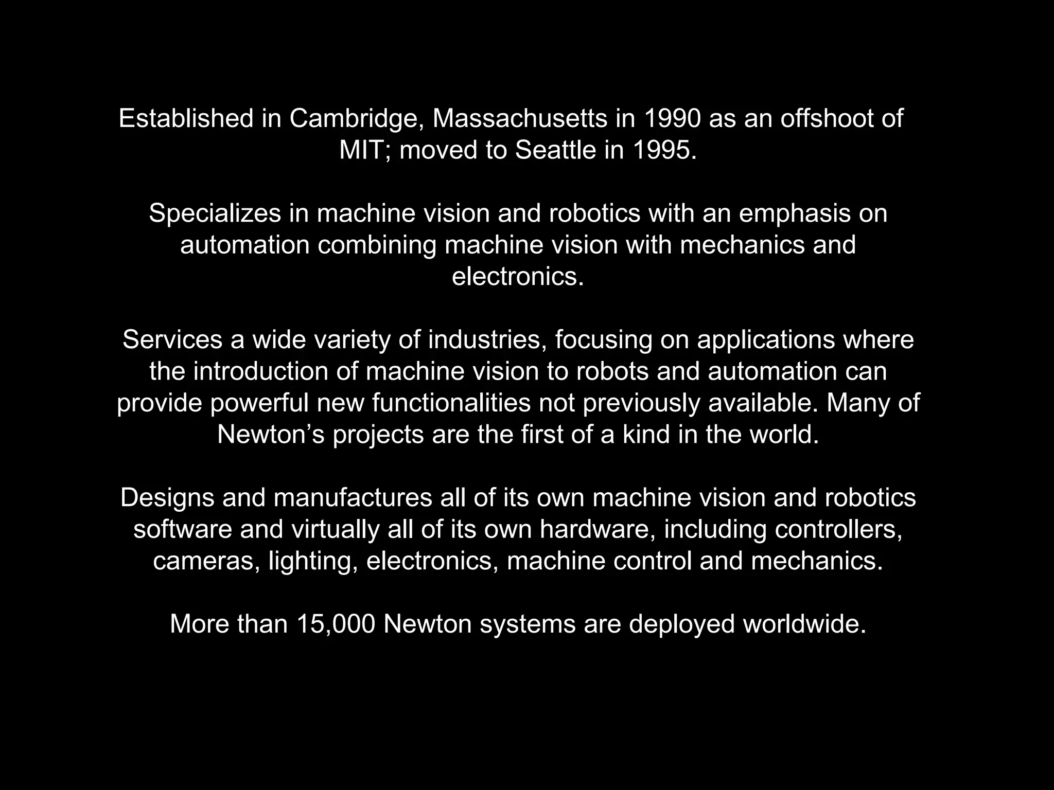 Established in Cambridge, Massachusetts in 1990 as an offshoot of  MIT; moved to Seattle in 1995. Specializes in machine vision and robotics with an emphasis on automation combining machine vision with mechanics and electronics. Services a wide variety of industries, focusing on applications where the introduction of machine vision to robots and automation can provide powerful new functionalities not previously available. Many of Newton’s projects are the first of a kind in the world. Designs and manufactures all of its own machine vision and robotics software and virtually all of its own hardware, including controllers, cameras, lighting, electronics, machine control and mechanics. More than 15,000 Newton systems are deployed worldwide. 