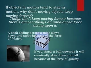 If objects in motion tend to stay in
motion, why don’t moving objects keep
moving forever?
Things don’t keep moving forever because
there’s almost always an unbalanced force
acting upon it.
A book sliding across a table slows
down and stops because of the force
of friction.
If you throw a ball upwards it will
eventually slow down and fall
because of the force of gravity.
 