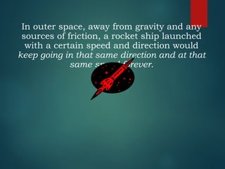 In outer space, away from gravity and any
sources of friction, a rocket ship launched
with a certain speed and direction would
keep going in that same direction and at that
same speed forever.
 
