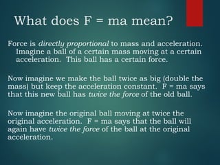 What does F = ma mean?
Force is directly proportional to mass and acceleration.
Imagine a ball of a certain mass moving at a certain
acceleration. This ball has a certain force.
Now imagine we make the ball twice as big (double the
mass) but keep the acceleration constant. F = ma says
that this new ball has twice the force of the old ball.
Now imagine the original ball moving at twice the
original acceleration. F = ma says that the ball will
again have twice the force of the ball at the original
acceleration.
 