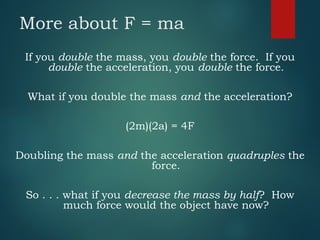 More about F = ma
If you double the mass, you double the force. If you
double the acceleration, you double the force.
What if you double the mass and the acceleration?
(2m)(2a) = 4F
Doubling the mass and the acceleration quadruples the
force.
So . . . what if you decrease the mass by half? How
much force would the object have now?
 