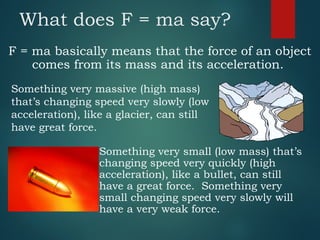What does F = ma say?
F = ma basically means that the force of an object
comes from its mass and its acceleration.
Something very small (low mass) that’s
changing speed very quickly (high
acceleration), like a bullet, can still
have a great force. Something very
small changing speed very slowly will
have a very weak force.
Something very massive (high mass)
that’s changing speed very slowly (low
acceleration), like a glacier, can still
have great force.
 