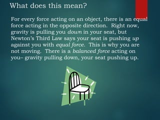 What does this mean?
For every force acting on an object, there is an equal
force acting in the opposite direction. Right now,
gravity is pulling you down in your seat, but
Newton’s Third Law says your seat is pushing up
against you with equal force. This is why you are
not moving. There is a balanced force acting on
you– gravity pulling down, your seat pushing up.
 