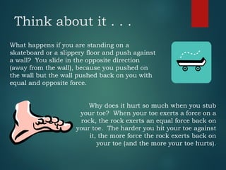 Think about it . . .
What happens if you are standing on a
skateboard or a slippery floor and push against
a wall? You slide in the opposite direction
(away from the wall), because you pushed on
the wall but the wall pushed back on you with
equal and opposite force.
Why does it hurt so much when you stub
your toe? When your toe exerts a force on a
rock, the rock exerts an equal force back on
your toe. The harder you hit your toe against
it, the more force the rock exerts back on
your toe (and the more your toe hurts).
 