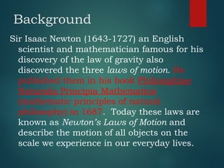 Background
Sir Isaac Newton (1643-1727) an English
scientist and mathematician famous for his
discovery of the law of gravity also
discovered the three laws of motion. He
published them in his book Philosophiae
Naturalis Principia Mathematica
(mathematic principles of natural
philosophy) in 1687. Today these laws are
known as Newton’s Laws of Motion and
describe the motion of all objects on the
scale we experience in our everyday lives.
 