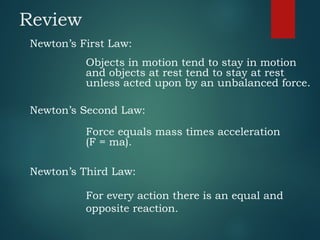 Review
Newton’s First Law:
Objects in motion tend to stay in motion
and objects at rest tend to stay at rest
unless acted upon by an unbalanced force.
Newton’s Second Law:
Force equals mass times acceleration
(F = ma).
Newton’s Third Law:
For every action there is an equal and
opposite reaction.
 