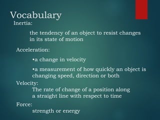 Vocabulary
Inertia:
the tendency of an object to resist changes
in its state of motion
Acceleration:
•a change in velocity
•a measurement of how quickly an object is
changing speed, direction or both
Velocity:
The rate of change of a position along
a straight line with respect to time
Force:
strength or energy
 