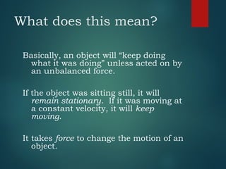 What does this mean?
Basically, an object will “keep doing
what it was doing” unless acted on by
an unbalanced force.
If the object was sitting still, it will
remain stationary. If it was moving at
a constant velocity, it will keep
moving.
It takes force to change the motion of an
object.
 