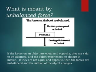 What is meant by
unbalanced force?
If the forces on an object are equal and opposite, they are said
to be balanced, and the object experiences no change in
motion. If they are not equal and opposite, then the forces are
unbalanced and the motion of the object changes.
 