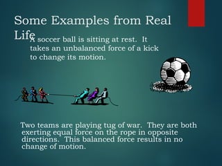 Some Examples from Real
Life
Two teams are playing tug of war. They are both
exerting equal force on the rope in opposite
directions. This balanced force results in no
change of motion.
A soccer ball is sitting at rest. It
takes an unbalanced force of a kick
to change its motion.
 
