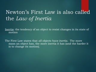 Newton’s First Law is also called
the Law of Inertia
Inertia: the tendency of an object to resist changes in its state of
motion
The First Law states that all objects have inertia. The more
mass an object has, the more inertia it has (and the harder it
is to change its motion).
 