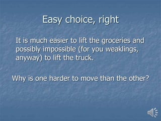 Easy choice, right
It is much easier to lift the groceries and
possibly impossible (for you weaklings,
anyway) to lift the truck.
Why is one harder to move than the other?
 