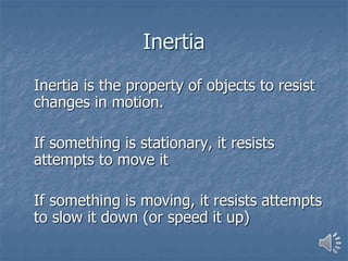 Inertia
Inertia is the property of objects to resist
changes in motion.
If something is stationary, it resists
attempts to move it
If something is moving, it resists attempts
to slow it down (or speed it up)
 