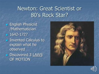 Newton: Great Scientist or
80’s Rock Star?
 English Physicist
/Mathematician
 1642-1727
 Invented Calculus to
explain what he
observed
 Discovered 3 LAWS
OF MOTION
 