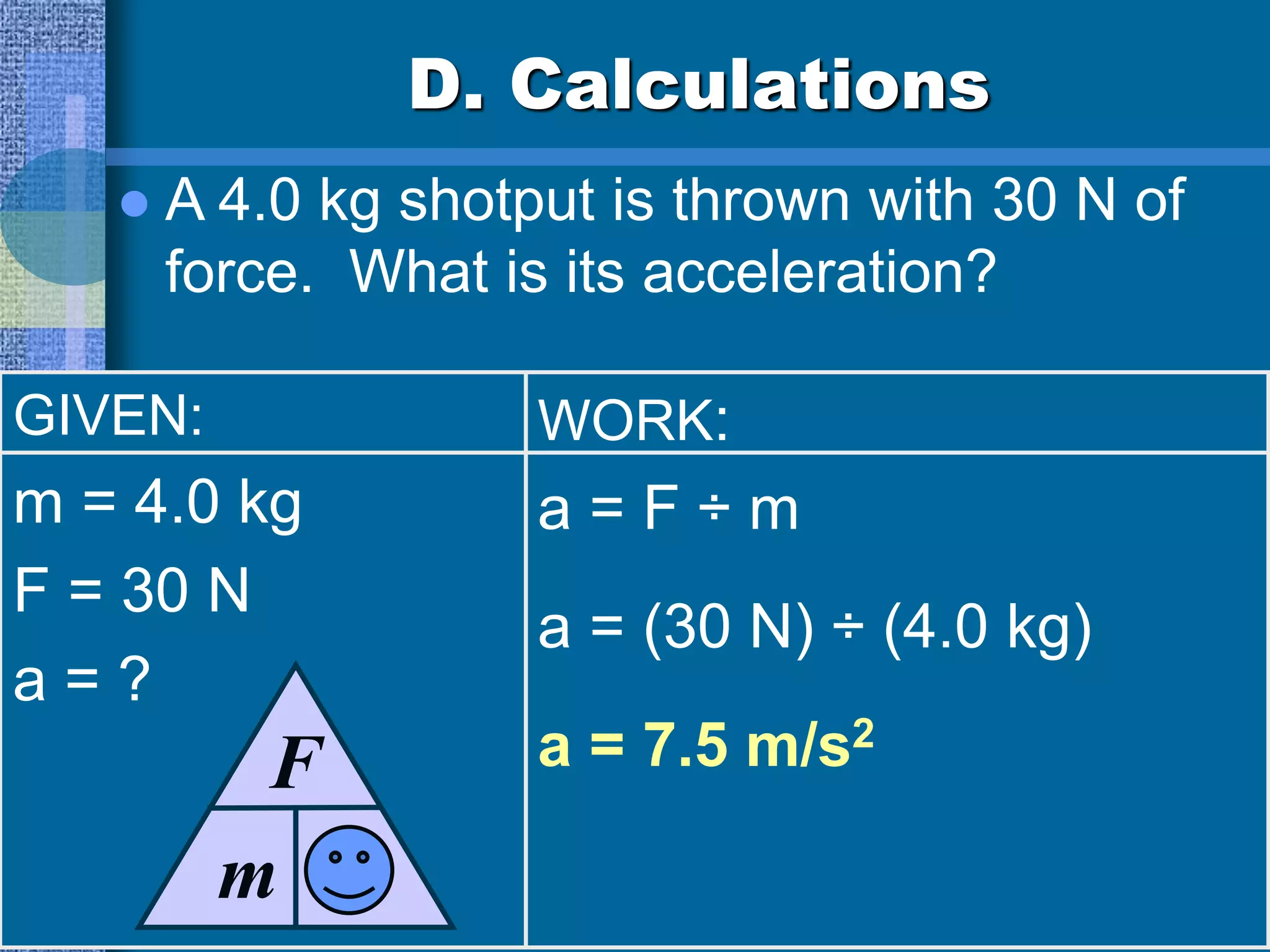 D. Calculations
 A 4.0 kg shotput is thrown with 30 N of
force. What is its acceleration?
GIVEN:
m = 4.0 kg
F = 30 N
a = ?
WORK:
a = F ÷ m
a = (30 N) ÷ (4.0 kg)
a = 7.5 m/s2
m
F
a
 