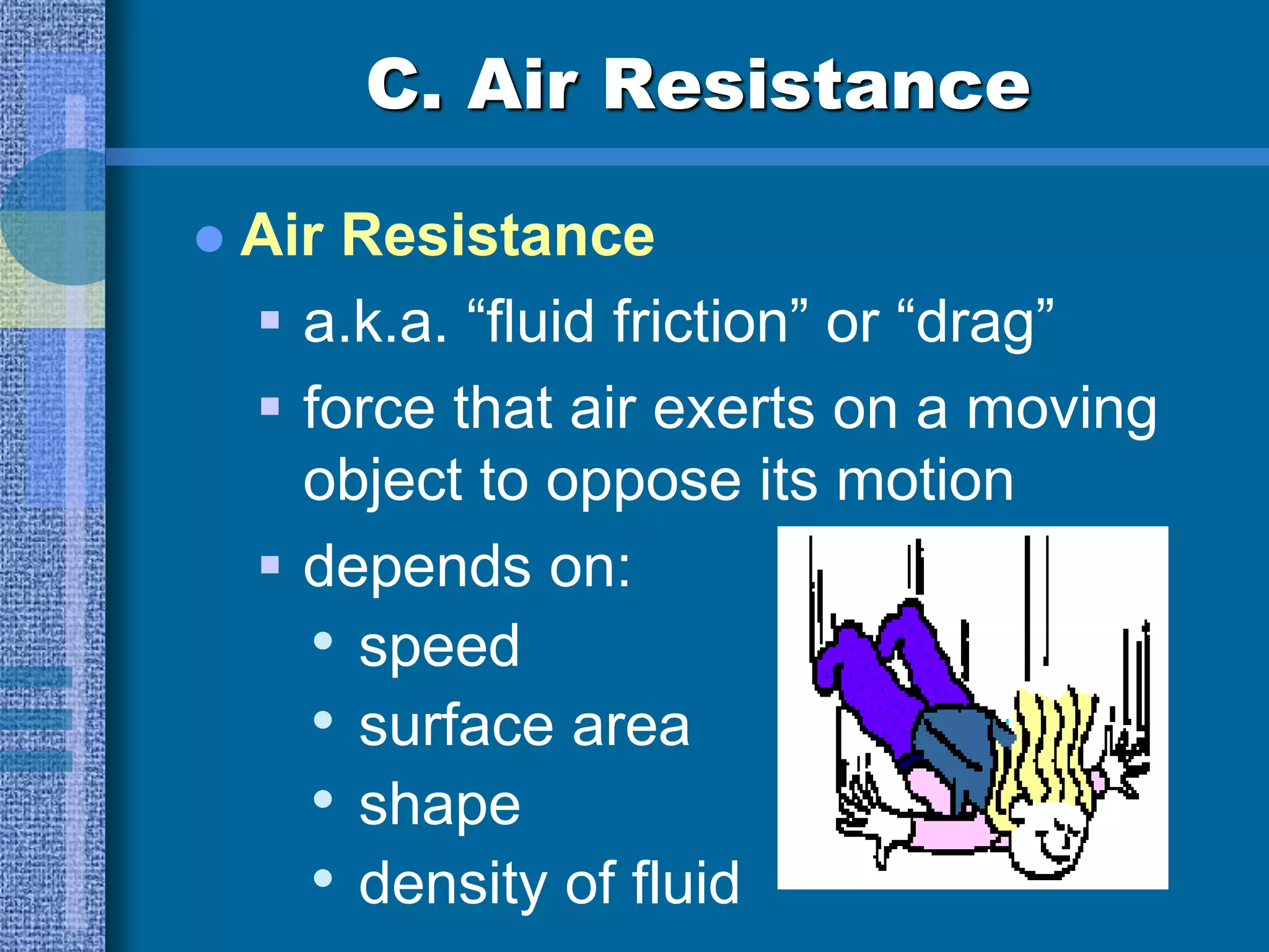 C. Air Resistance
 Air Resistance
 a.k.a. “fluid friction” or “drag”
 force that air exerts on a moving
object to oppose its motion
 depends on:
• speed
• surface area
• shape
• density of fluid
 