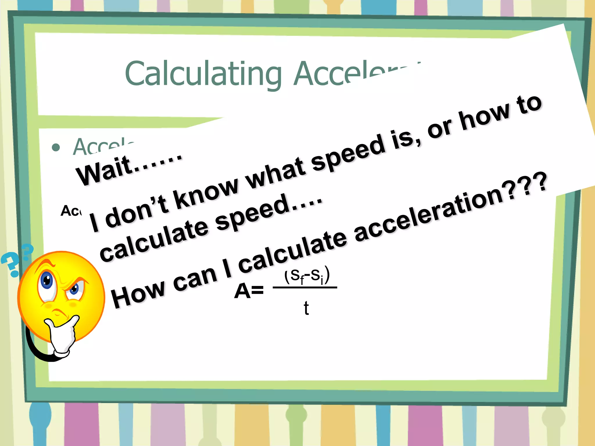 Calculating Acceleration 
• Acceleration Equation 
Acceleration = 
(final speed (in m/s) – initial speed (in m/s)) 
Time (in seconds) 
A= 
(sf-si) 
t 
 