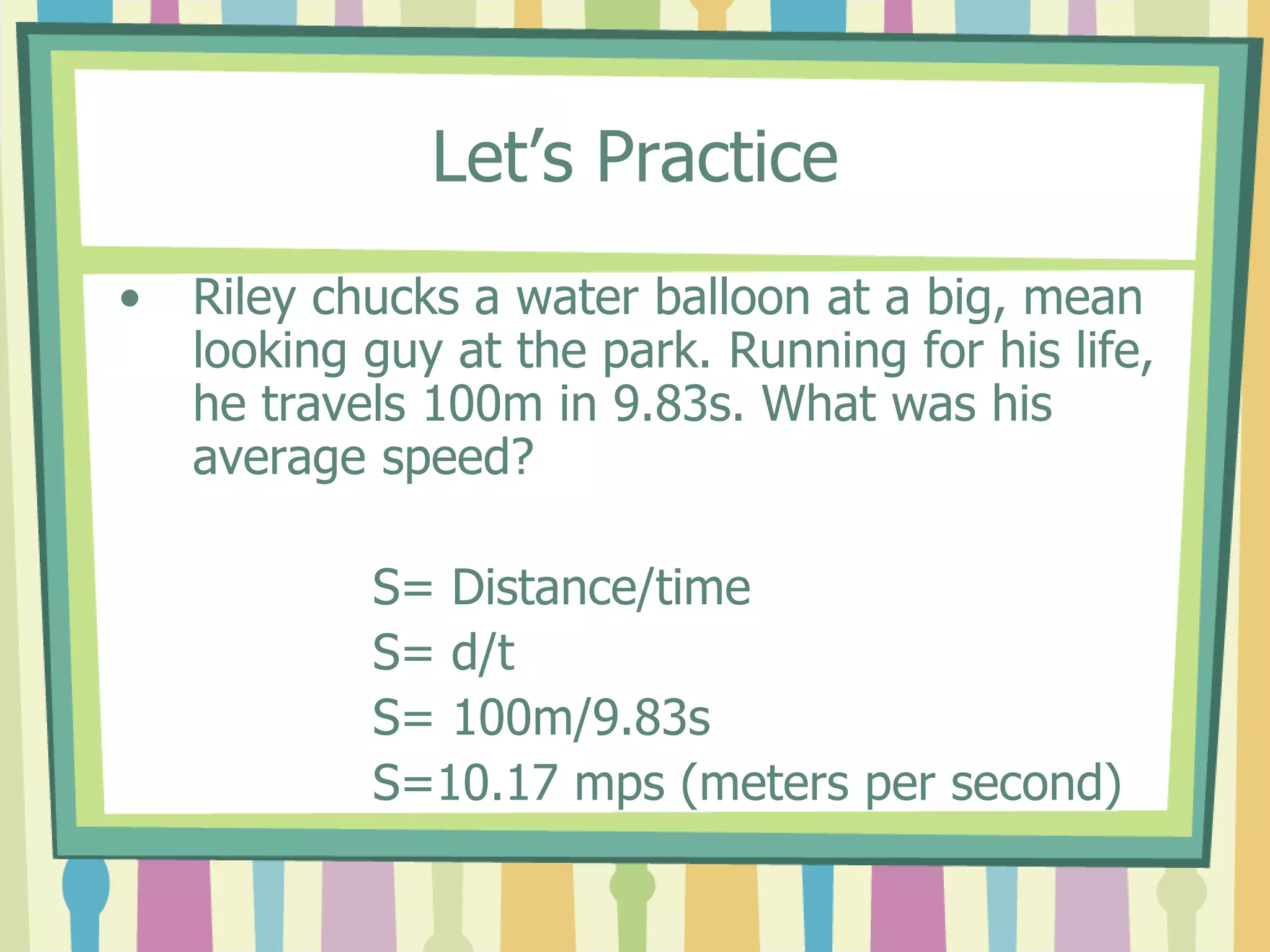 Let’s Practice 
• Riley chucks a water balloon at a big, mean 
looking guy at the park. Running for his life, 
he travels 100m in 9.83s. What was his 
average speed? 
S= Distance/time 
S= d/t 
S= 100m/9.83s 
S=10.17 mps (meters per second) 
 
