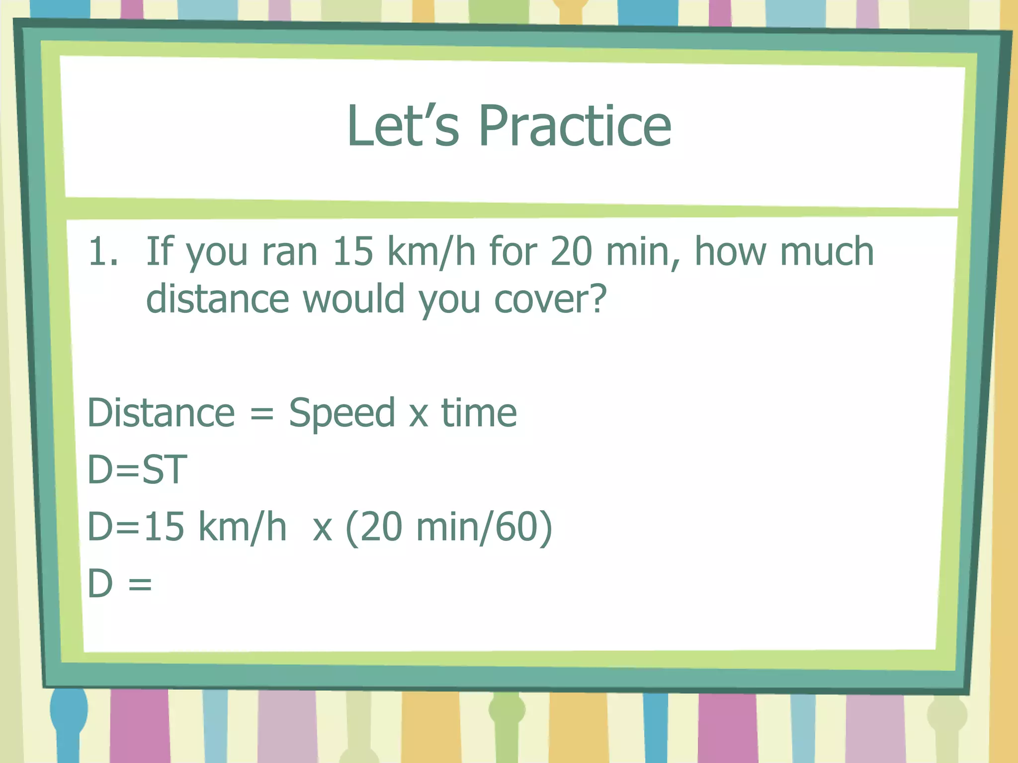 Let’s Practice 
1. If you ran 15 km/h for 20 min, how much 
distance would you cover? 
Distance = Speed x time 
D=ST 
D=15 km/h x (20 min/60) 
D = 
 