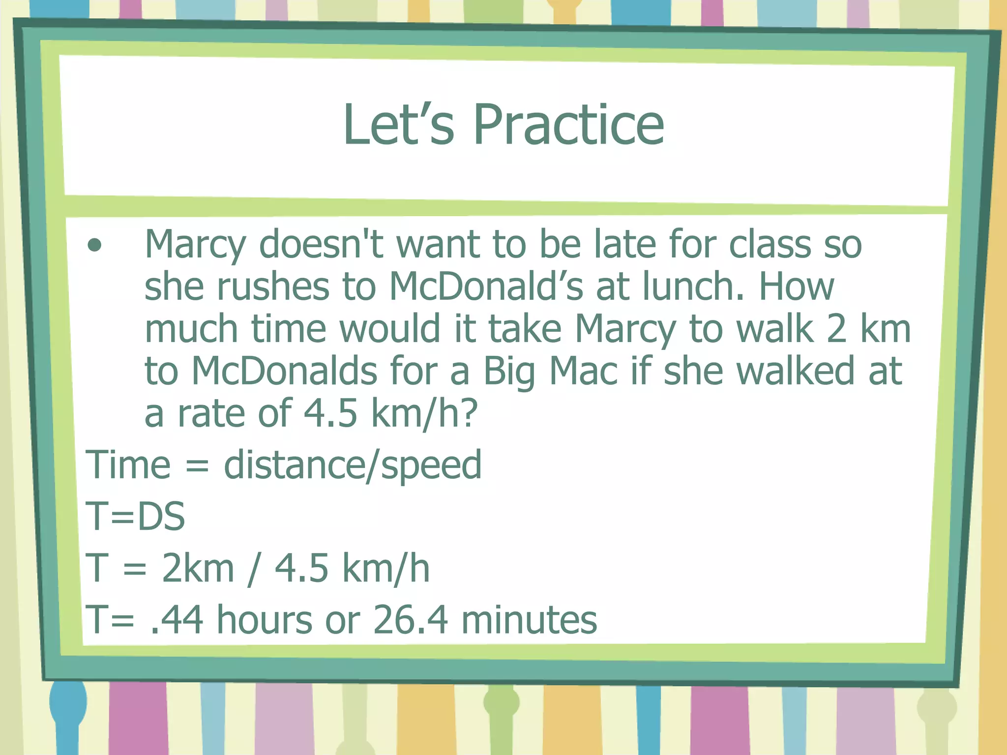 Let’s Practice 
• Marcy doesn't want to be late for class so 
she rushes to McDonald’s at lunch. How 
much time would it take Marcy to walk 2 km 
to McDonalds for a Big Mac if she walked at 
a rate of 4.5 km/h? 
Time = distance/speed 
T=DS 
T = 2km / 4.5 km/h 
T= .44 hours or 26.4 minutes 
 