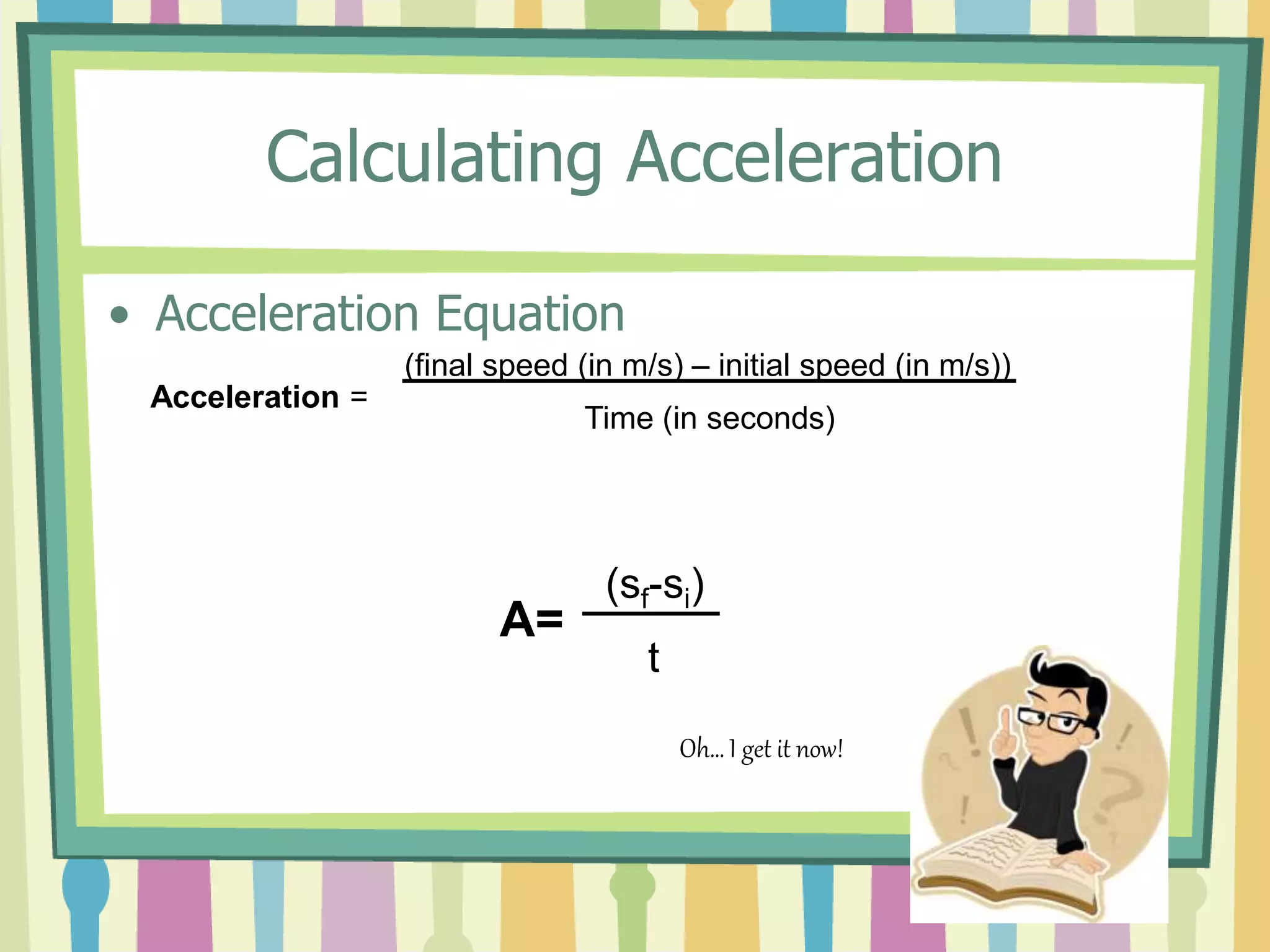 Calculating Acceleration 
• Acceleration Equation 
Acceleration = 
(final speed (in m/s) – initial speed (in m/s)) 
Time (in seconds) 
A= 
(sf-si) 
t 
Oh… I get it now! 
 