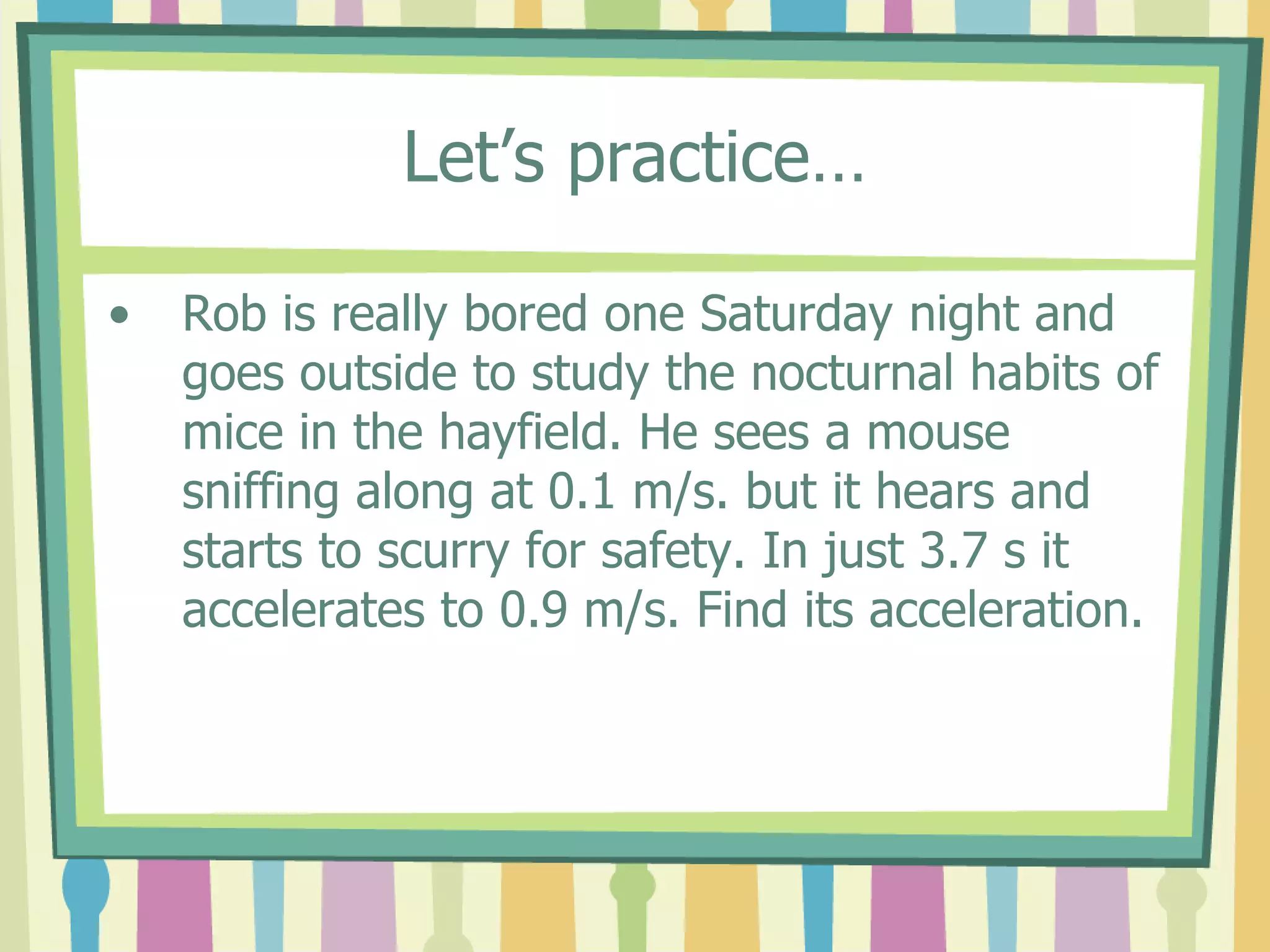 Let’s practice… 
• Rob is really bored one Saturday night and 
goes outside to study the nocturnal habits of 
mice in the hayfield. He sees a mouse 
sniffing along at 0.1 m/s. but it hears and 
starts to scurry for safety. In just 3.7 s it 
accelerates to 0.9 m/s. Find its acceleration. 
 