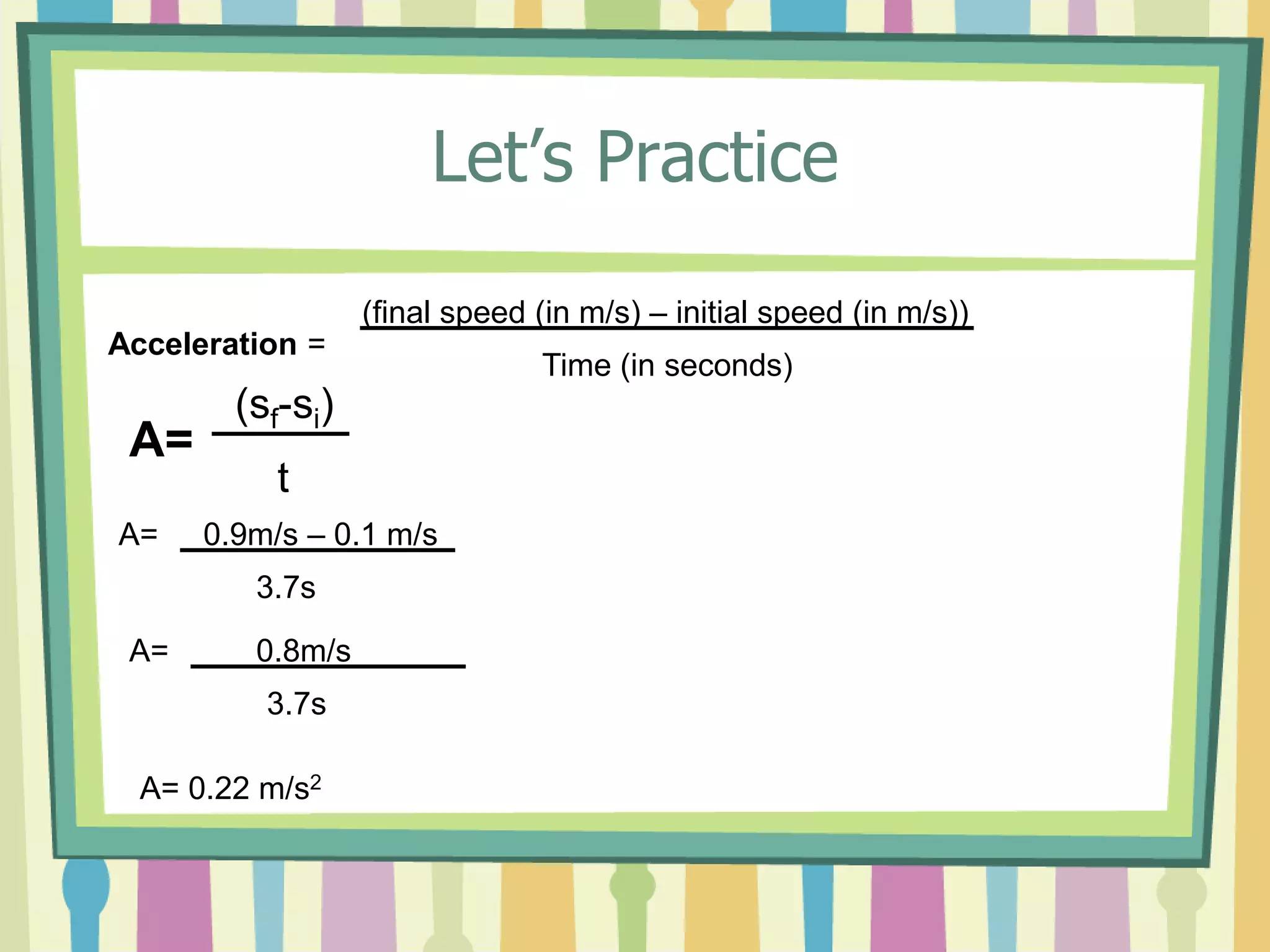 Let’s Practice 
Acceleration = 
(final speed (in m/s) – initial speed (in m/s)) 
Time (in seconds) 
A= 
(sf-si) 
t 
A= 0.9m/s – 0.1 m/s 
3.7s 
A= 0.8m/s 
3.7s 
A= 0.22 m/s2 
 
