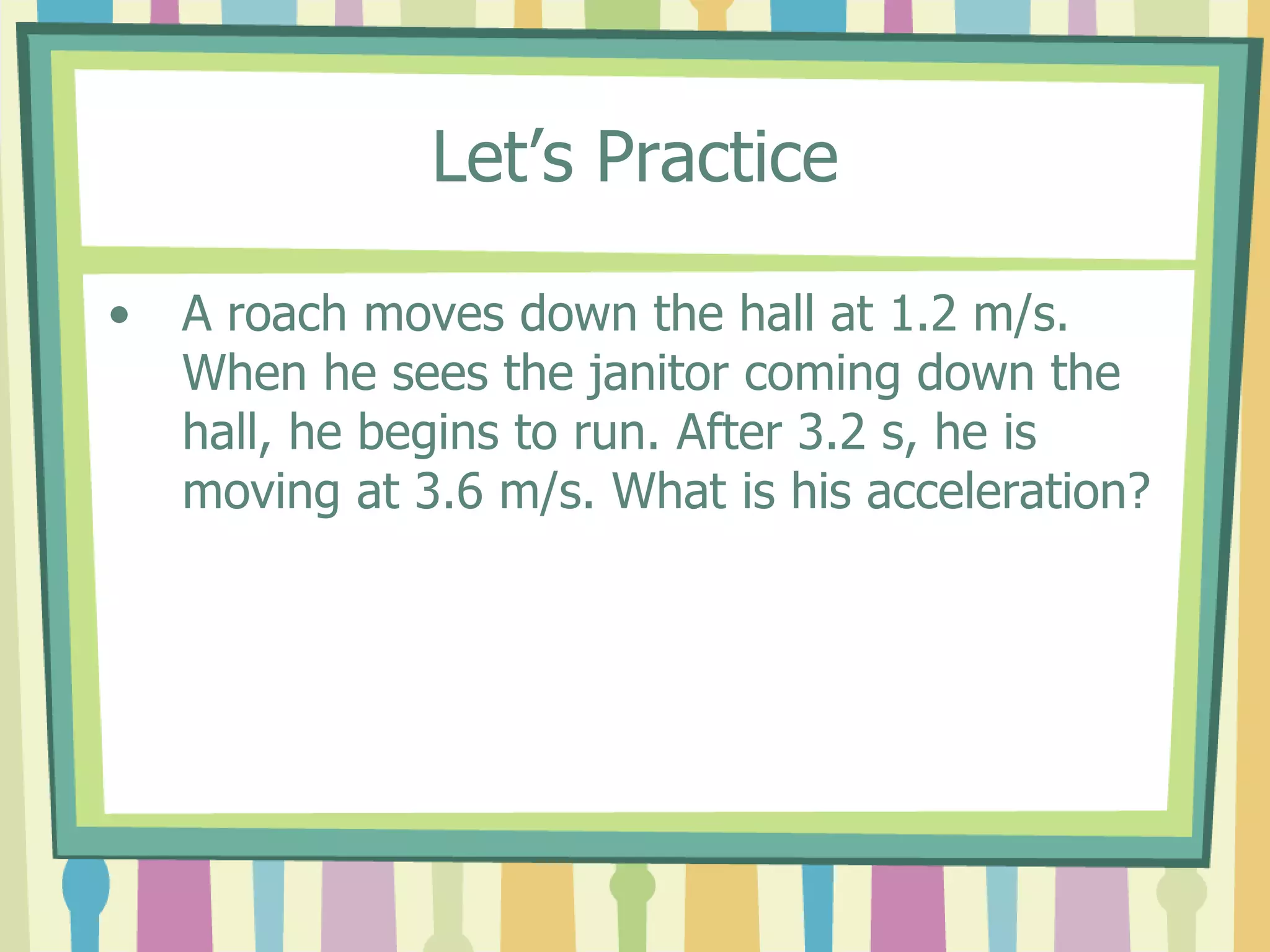 Let’s Practice 
• A roach moves down the hall at 1.2 m/s. 
When he sees the janitor coming down the 
hall, he begins to run. After 3.2 s, he is 
moving at 3.6 m/s. What is his acceleration? 
 
